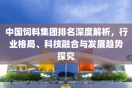 中國飼料集團排名深度解析，行業(yè)格局、科技融合與發(fā)展趨勢探究